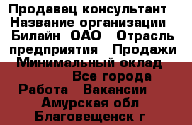 Продавец-консультант › Название организации ­ Билайн, ОАО › Отрасль предприятия ­ Продажи › Минимальный оклад ­ 30 000 - Все города Работа » Вакансии   . Амурская обл.,Благовещенск г.